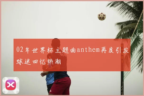 02年世界杯主题曲anthem再度引发球迷回忆热潮
