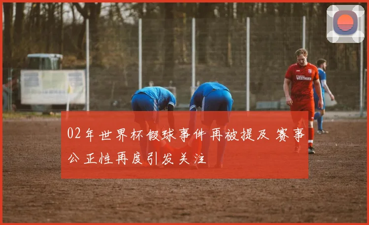02年世界杯假球事件再被提及 赛事公正性再度引发关注